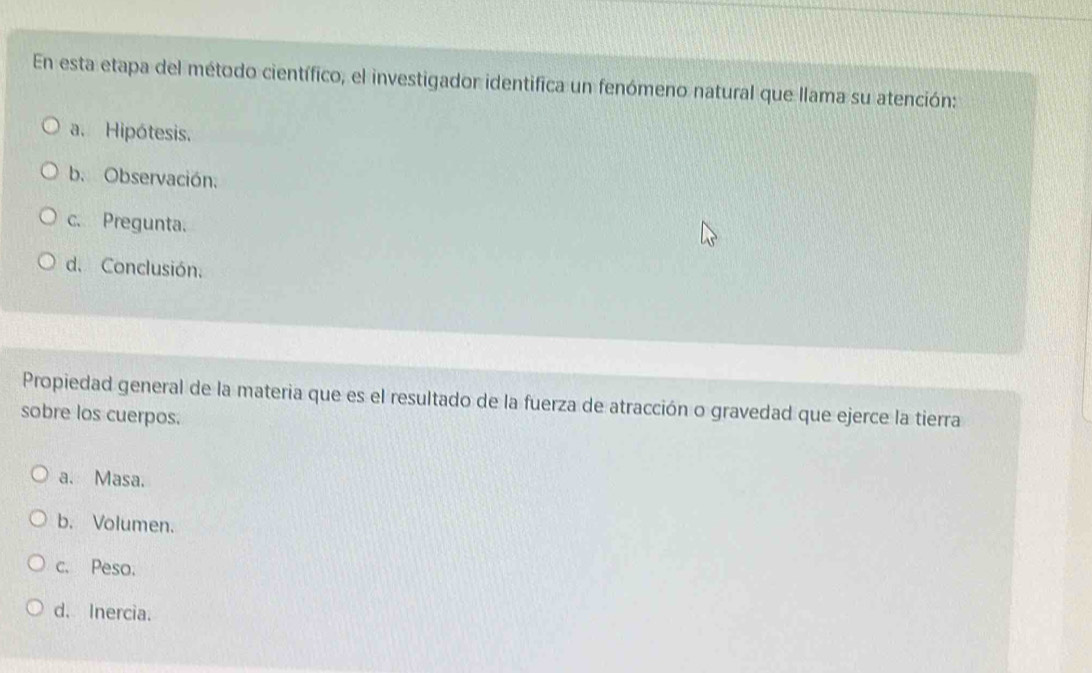 En esta etapa del método científico, el investigador identifica un fenómeno natural que llama su atención:
a. Hipótesis.
b. Observación.
c. Pregunta.
d. Conclusión.
Propiedad general de la materia que es el resultado de la fuerza de atracción o gravedad que ejerce la tierra
sobre los cuerpos.
a. Masa.
b. Volumen.
c. Peso.
d. Inercia.