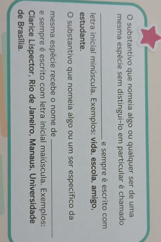 substantivo que nomeia algo ou qualquer ser de uma 
mesma espécie sem distingui-lo em particular é chamado 
_e sempre é escrito com 
letra inicial minúscula. Exemplos: vida, escola, amigo, 
estudante. 
substantivo que nomeia algo ou um ser específico da 
mesma espécie recebe o nome de_ 
e sempre é escrito com letra inicial maiúscula. Exemplos: 
Clarice Lispector, Rio de Janeiro, Manaus, Universidade 
de Brasília.