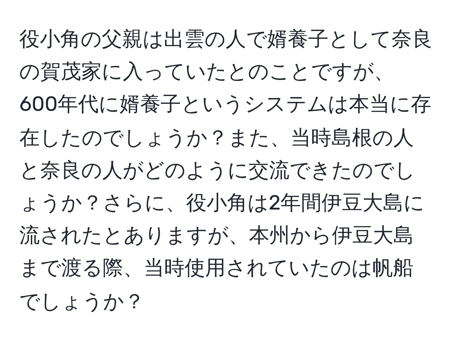 役小角の父親は出雲の人で婿養子として奈良の賀茂家に入っていたとのことですが、600年代に婿養子というシステムは本当に存在したのでしょうか？また、当時島根の人と奈良の人がどのように交流できたのでしょうか？さらに、役小角は2年間伊豆大島に流されたとありますが、本州から伊豆大島まで渡る際、当時使用されていたのは帆船でしょうか？