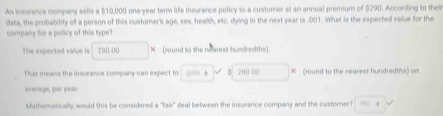 An insurance company sells a $10,000 one-year term life insurance policy to a customer at an annual premium of $290. According to their 
data, the probability of a person of this customer's age, sex, health, etc. dying in the next year is . 001. What is the expected value for the 
company for a policy of this type? 
The expected value is 280.00 × (round to the nearest hundredths). 
That means the insurance company can expect to güin è 280 00 × (round to the nearest hundredths) on 
average, per year
Mathematically, would this be considered a "fair" deal between the insurance company and the customer? No φ