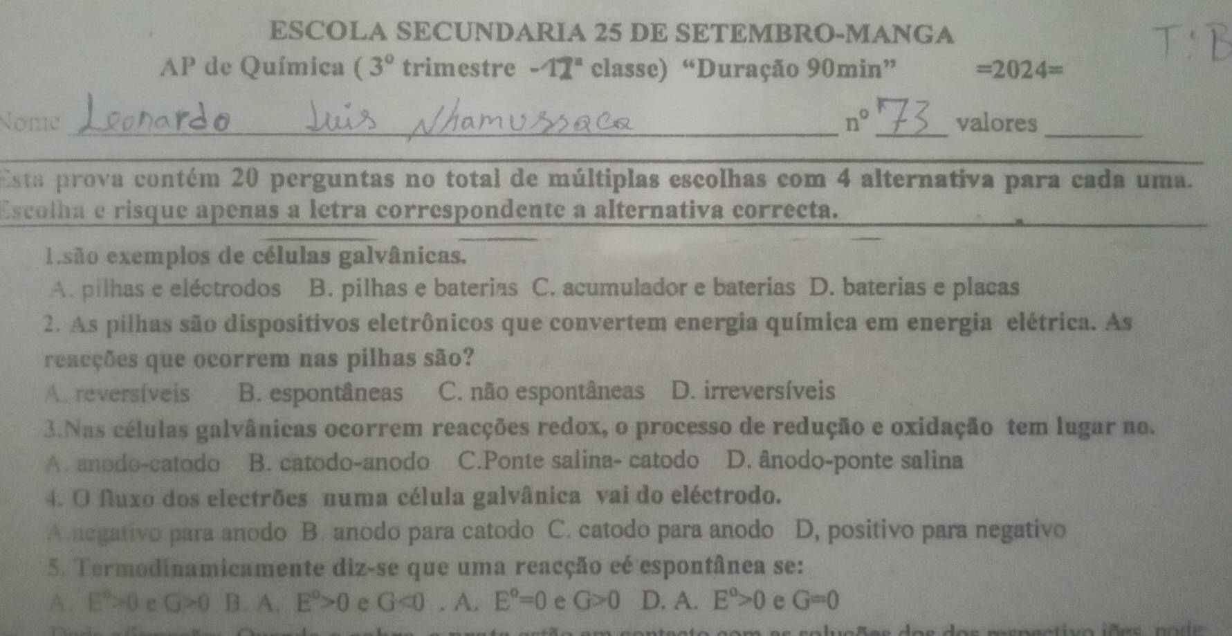 ESCOLA SECUNDARIA 25 DE SETEMBRO-MANGA
AP de Química (3° trimestre -12^a classe) “Duração 90min” =2024=
Nome _ n° _valores_
Esta prova contém 20 perguntas no total de múltiplas escolhas com 4 alternativa para cada uma.
Escolha e risque apenas a letra correspondente a alternativa correcta.
eisão exemplos de células galvânicas.
A. pilhas e eléctrodos B. pilhas e baterias C. acumulador e baterias D. baterias e placas
2. As pilhas são dispositivos eletrônicos que convertem energia química em energia elétrica. As
reacções que ocorrem nas pilhas são?
A. reversíveis B. espontâneas C. não espontâneas D. irreversíveis
3.Nas células galvânicas ocorrem reacções redox, o processo de redução e oxidação tem lugar no.
A. anodo-catodo B. catodo-anodo C.Ponte salina- catodo D. ânodo-ponte salina
4. O fluxo dos electrões numa célula galvânica vai do eléctrodo.
Anegativo para anodo B. anodo para catodo C. catodo para anodo D, positivo para negativo
5. Termodinamicamente diz-se que uma reacção eé espontânea se:
A. E°>0 e G>0 B. A. E^o>0 e G<0</tex> . A. E°=0 e G>0 D. A. E^o>0 e G=0