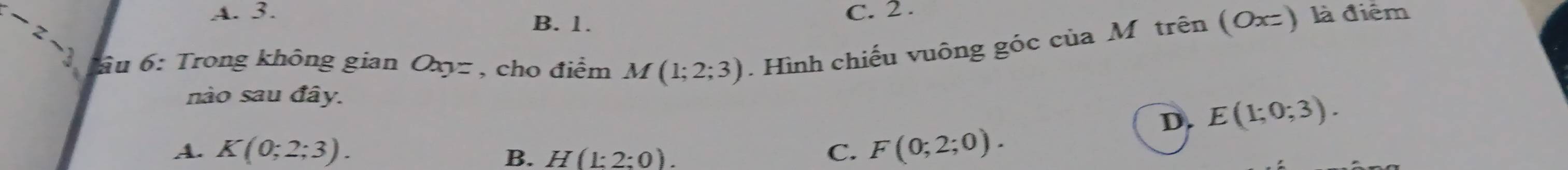 -z- C. 2.
A. 3.
B. 1.
ầu 6: Trong không gian Oxyz , cho điểm M(1;2;3). Hình chiếu vuông góc của Mô trên (Oxz) là điểm
nào sau đây.
D. E(1;0;3).
A. K(0;2;3). C. F(0;2;0).
B. H(1:2:0).