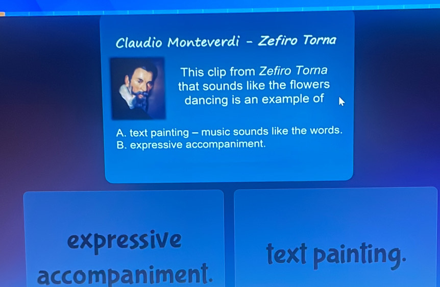 Claudio Monteverdi - Zefiro Torna
This clip from Zefiro Torna
that sounds like the flowers
dancing is an example of
A. text painting - music sounds like the words.
B. expressive accompaniment.
expressive
text painting.
accompaniment.