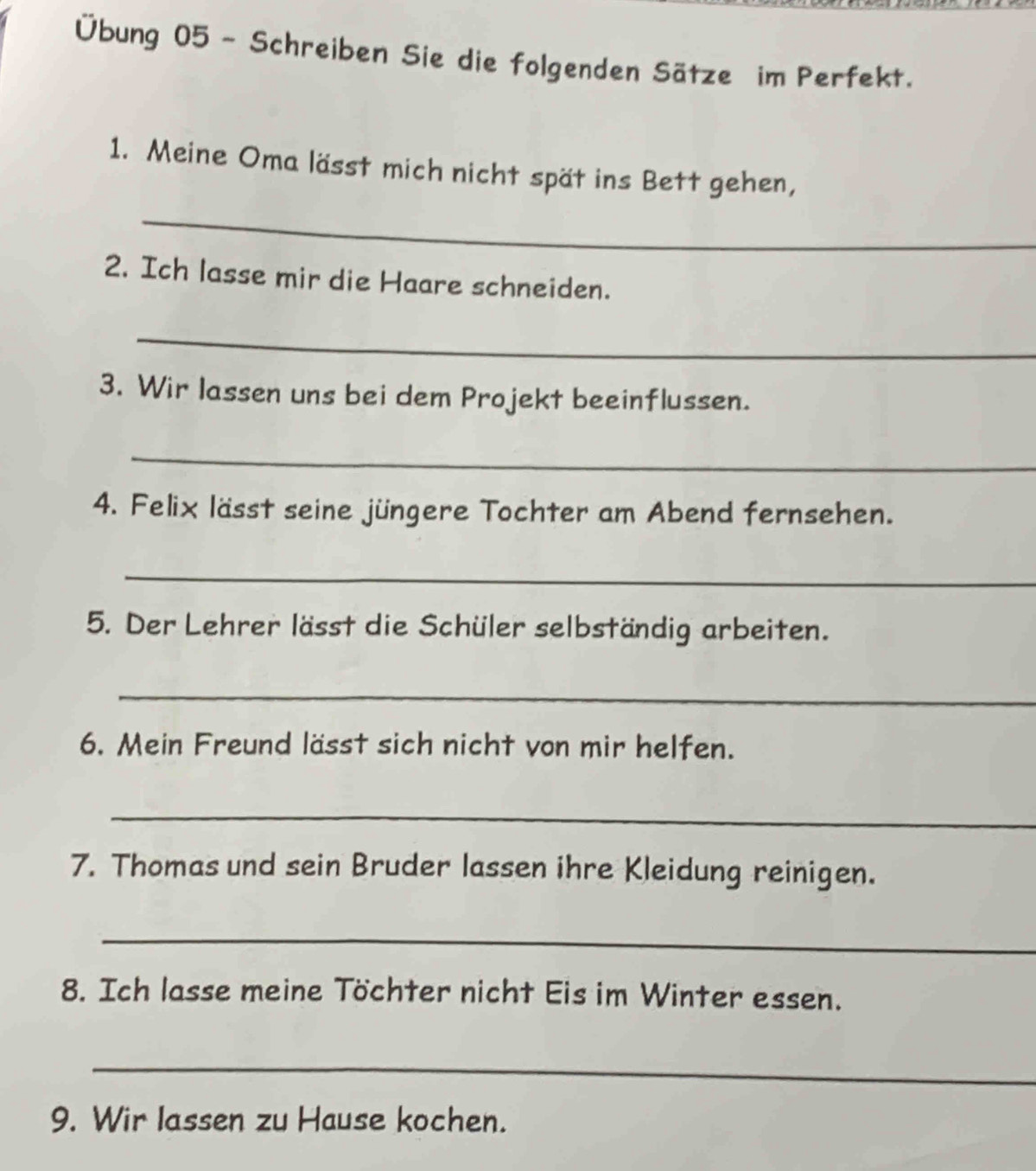 Übung 05 ~ Schreiben Sie die folgenden Sätze im Perfekt. 
1. Meine Oma lässt mich nicht spät ins Bett gehen, 
_ 
2. Ich lasse mir die Haare schneiden. 
_ 
3. Wir lassen uns bei dem Projekt beeinflussen. 
_ 
4. Felix lässt seine jüngere Tochter am Abend fernsehen. 
_ 
5. Der Lehrer lässt die Schüler selbständig arbeiten. 
_ 
6. Mein Freund lässt sich nicht von mir helfen. 
_ 
7. Thomas und sein Bruder lassen ihre Kleidung reinigen. 
_ 
8. Ich lasse meine Töchter nicht Eis im Winter essen. 
_ 
9. Wir lassen zu Hause kochen.