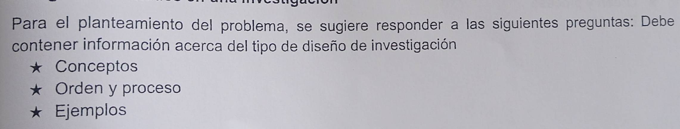 Para el planteamiento del problema, se sugiere responder a las siguientes preguntas: Debe 
contener información acerca del tipo de diseño de investigación 
Conceptos 
Orden y proceso 
Ejemplos