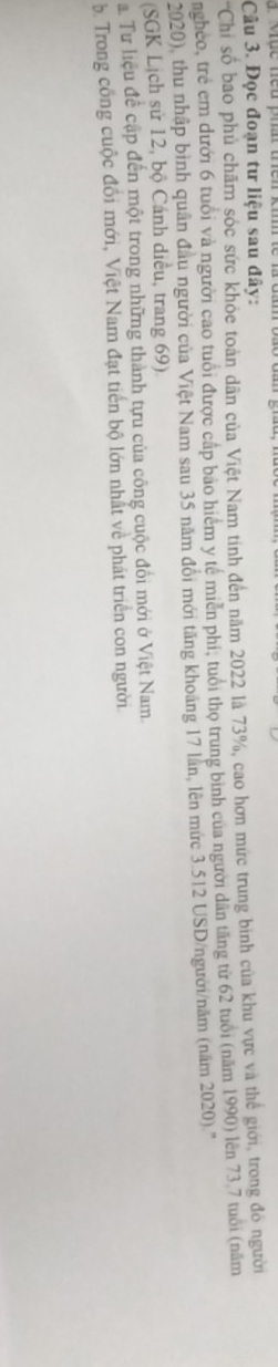 Mục neu phất thên ki 
Câu 3. Đọc đoạn tư liệu sau đây: 
'Chi số bao phủ chăm sóc sức khỏe toàn dân của Việt Nam tính đến năm 2022 là 73%, cao hơn mức trung bình của khu vực và thế giới, trong đó người 
ngheo, trẻ em dưới 6 tuổi và người cao tuổi được cấp bảo hiểm y tế miền phi, tuổi thọ trung bình của người dân tăng từ 62 tuổi (năm 1990) lên 73 7 tuổi (năm 
2020), thu nhập bình quân đầu người của Việt Nam sau 35 năm đồi mới tăng khoảng 17 lần, lên mức 3.512 USD /người/năm (năm 2020).'' 
(SGK Lịch sử 12, bộ Cánh diều, trang 69) 
à Tư liệu đề cập đến một trong những thành tựu của công cuộc đổi mới ở Việt Nam. 
5. Trong công cuộc đổi mới, Việt Nam đạt tiến bộ lớn nhất về phát triển con người.