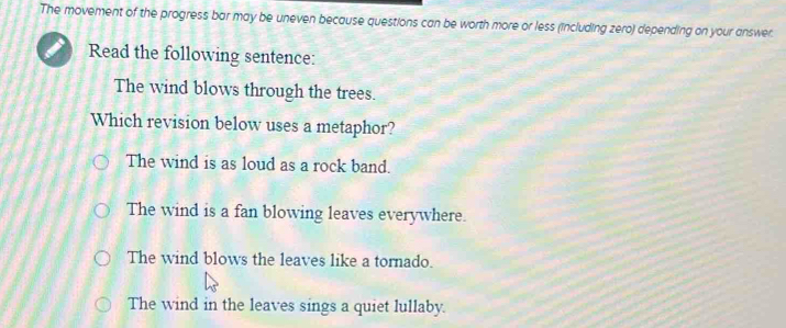 The movement of the progress bar may be uneven because questions can be worth more or less (including zero) depending on your answer.
Read the following sentence:
The wind blows through the trees.
Which revision below uses a metaphor?
The wind is as loud as a rock band.
The wind is a fan blowing leaves everywhere.
The wind blows the leaves like a tornado.
The wind in the leaves sings a quiet lullaby.