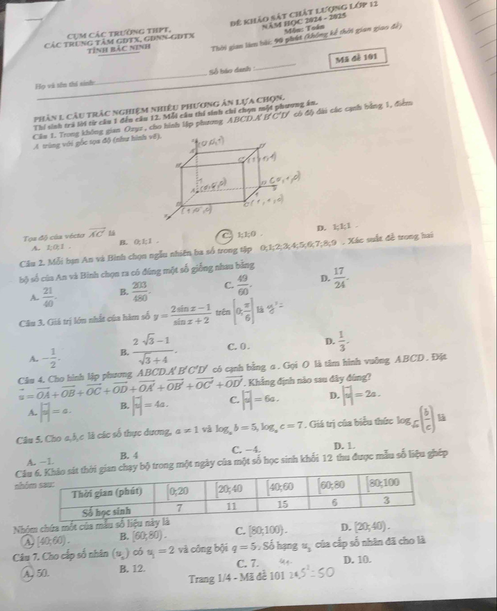 Để khảo sát chất lượng lớp 12
NăM HOC 2024 - 2025
Cụm Các trưởng thPT,
Môn: Toán
CáC TRunG TâM GDTX, GĐNN-GĐTX
TÍnh BảC Ninh
Thời gian làm bài: 90 phát (không kế thời gian giao đày
Họ và tên thí sinh: _Số báo danh _Mã đề 101
phân 1 câu trắc nghiệm nhiều phương ản lựa chọn.
Thí sinh trả lời từ câu 1 đến câu 12. Mỗi câu thí sinh chi chọn một phương án.
Câu 1. Trong không gian Ozyz , cho hình lập phương ABCD.A 1 B'C'D' có độ đài các cạnh bằng 1, điểm
A trùng với gốc tọa độ (như hình
D. 111 .
Tọa độ của vécto overline AC 1;1;0.
A. 1;0;1. B. 0;1;1. C
Câu 2. Mỗi bạn An và Bình chọn ngẫu nhiên ba số trong tập 0;1;2;3;4 k5,6,7,8,9 , Xác suất đề trong hai
bộ số của An và Binh chọn ra có đúng một số giống nhau bằng
D.  17/24 -
A.  21/40 .
B.  203/480 .
C.  49/60 .
Câu 3. Giá trị lớn nhất của hàm số y= (2sin x-1)/sin x+2  trên [0, π /6 ]
D.
A. - 1/2 .
B.  (2sqrt(3)-1)/sqrt(3)+4 . C. 0 .  1/3 .
vector u=vector OA+vector OB+vector OC+vector OD+vector OA'+vector OB'+vector OC'+vector OD' Câu 4. Cho hình lập phương ABCD.A' B C 'D' có cạnh bằng α. Gọi O là tâm hình vuởng ABCD. Đặt
. Khẳng định nào sau dây đúng?
A. |frac a|=a. B. |overline u|=4a. C. |overline u|=6a. D. |overline u|=2a.
Câu 5. Cho a,b,c là các số thực dương, a!= 1 và log _ab=5,log _ac=7. Giá trị của biểu thức log _6( b/c ) ^circ  a
C. −4. D. 1
A. -1 B. 4
Câuạy bộ trong một ngày của một số học sinh khối 12 thu được mẫu số liệu ghép
nhó
Nhóm chứa một của mẫu số liệu này là
A[40;60). B. [60;80). C. [80;100).
D. [20,40).
Câu 7. Cho cấp số nhân 1 u ) có u_1=2 và công bội q=5 .8 ổ hạng u_3 của cấp số nhân đã cho là
C. 7. D. 10.
A. 50. B. 12.
Trang 1/4 - Mã đề 101