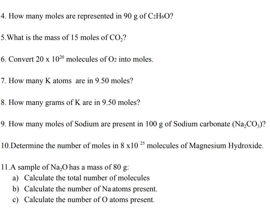 How many moles are represented in 90 g of C₂H₆O? 
5.What is the mass of 15 moles of CO_2
6. Convert 20* 10^(20) n nolecules of O_2 into moles. 
7. How many K atoms are in 9.50 moles? 
8. How many grams of K are in 9.50 moles? 
9. How many moles of Sodium are present in 100 g of Sodium carbonate (Na_2CO_3)
10.Determine the number of moles in 8* 10^(25) molecules of Magnesium Hydroxide. 
11.A sample of N a_2 O has a mass of 80 g : 
a) Calculate the total number of molecules 
b) Calculate the number of Na atoms present. 
c) Calculate the number of O atoms present.