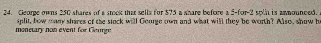 George owns 250 shares of a stock that sells for $75 a share before a 5 -for -2 split is announced. 
split, how many shares of the stock will George own and what will they be worth? Also, show h 
monetary non event for George.