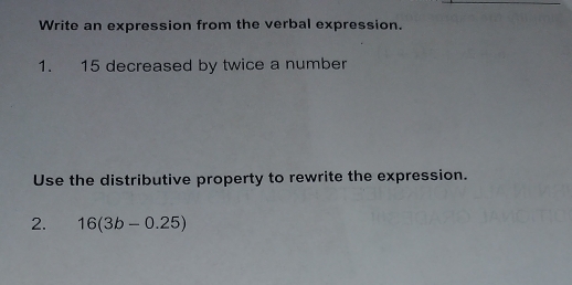 Write an expression from the verbal expression. 
1. 15 decreased by twice a number 
Use the distributive property to rewrite the expression. 
2. 16(3b-0.25)