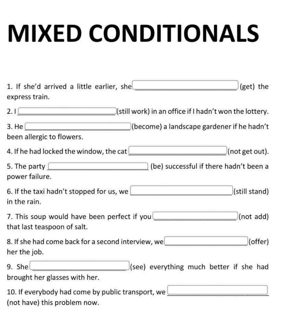 MIXED CONDITIONALS 
1. If she'd arrived a little earlier, she _(get) the 
express train. 
2. 1 _(still work) in an office if I hadn’t won the lottery. 
3. He (become) a landscape gardener if he hadn’t 
been allergic to flowers. 
4. If he had locked the window, the cat _(not get out). 
5. The party _(be) successful if there hadn’t been a 
power failure. 
6. If the taxi hadn’t stopped for us, we _ (-3,4) □  (still stand) 
in the rain. 
7. This soup would have been perfect if you _(not add) 
that last teaspoon of salt. 
□ 
8. If she had come back for a second interview, we __(offer) 
her the job. 
9. She _(see) everything much better if she had 
brought her glasses with her. 
10. If everybody had come by public transport, we_ 
(not have) this problem now.