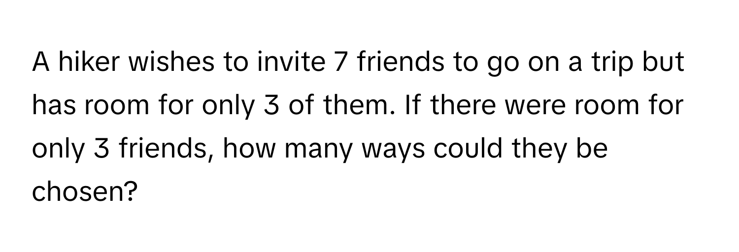 A hiker wishes to invite 7 friends to go on a trip but has room for only 3 of them. If there were room for only 3 friends, how many ways could they be chosen?