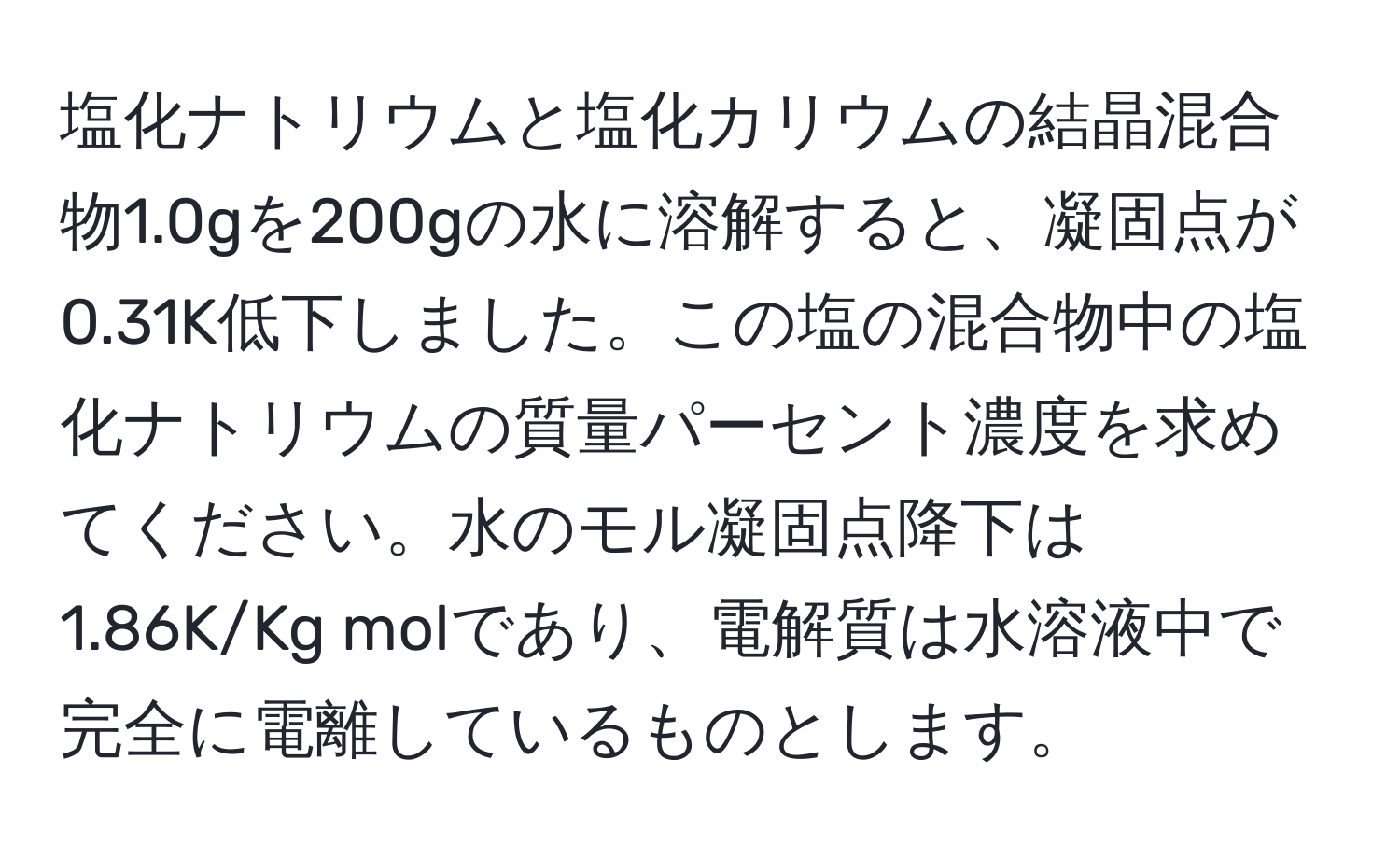 塩化ナトリウムと塩化カリウムの結晶混合物1.0gを200gの水に溶解すると、凝固点が0.31K低下しました。この塩の混合物中の塩化ナトリウムの質量パーセント濃度を求めてください。水のモル凝固点降下は1.86K/Kg molであり、電解質は水溶液中で完全に電離しているものとします。