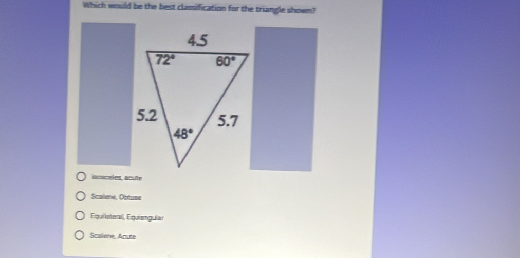 Which would be the best classification for the triangle shown?
iscsceles, acute
Scalene, Obtuse
Equilateral, Equíangular
Scalene, Acute