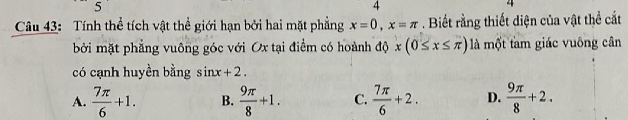 5
4
4
Câu 43: Tính thể tích vật thể giới hạn bởi hai mặt phẳng x=0, x=π. Biết rằng thiết diện của vật thể cắt
bởi mặt phẳng vuông góc với Ox tại điểm có hoành độ x(0≤ x≤ π ) là một tam giác vuông cân
có cạnh huyền bằng sin x+2.
A.  7π /6 +1. B.  9π /8 +1.  7π /6 +2.  9π /8 +2. 
C.
D.