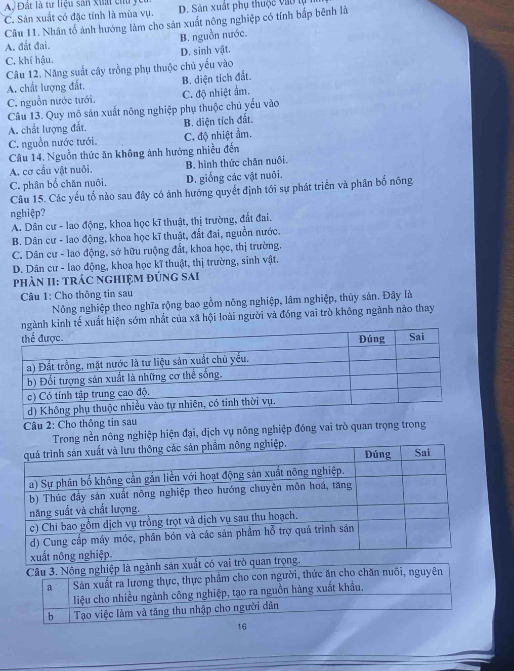 A. Đất là tư liệu sản xuất chu yc
C. Sản xuất có đặc tính là mùa vụ. D. Sản xuất phụ thuộc vào lụ
Câu 11. Nhân tố ảnh hưởng làm cho sản xuất nông nghiệp có tính bấp bênh là
A. đất đai. B. nguồn nước.
C. khí hậu. D. sinh vật.
Câu 12. Năng suất cây trồng phụ thuộc chủ yếu vào
A. chất lượng đất. B. diện tích đất.
C. nguồn nước tưới. C. độ nhiệt ẩm.
Câu 13. Quy mô sản xuất nông nghiệp phụ thuộc chủ yếu vào
A. chất lượng đất. B. diện tích đất.
C. nguồn nước tưới. C. độ nhiệt ẩm.
Câu 14. Nguồn thức ăn không ảnh hưởng nhiều đến
A. cơ cấu vật nuôi. B. hình thức chăn nuôi.
C. phân bố chăn nuôi. D. giống các vật nuôi.
Câu 15. Các yếu tố nào sau đây có ảnh hưởng quyết định tới sự phát triển và phân bố nông
nghiệp?
A. Dân cư - lao động, khoa học kĩ thuật, thị trường, đất đai.
B. Dân cư - lao động, khoa học kĩ thuật, đất đai, nguồn nước.
C. Dân cư - lao động, sở hữu ruộng đất, khoa học, thị trường.
D. Dân cư - lao động, khoa học kĩ thuật, thị trường, sinh vật.
phÀN II: TRÁC NGHIỆM đÚnG sAi
Câu 1: Cho thông tin sau
Nông nghiệp theo nghĩa rộng bao gồm nông nghiệp, lâm nghiệp, thủy sản. Đây là
inh tế xuất hiện sớm nhất của xã hội loài người và đóng vai trò không ngành nào thay
Câu 2: Cho thông tin sau
Trong nền nông nghiệp hiện đại, dịch vụ nông nghiệp đóng vai trò quan trọng trong
Câu 3. Nông nghiệp là ngành sản
a Sản xuất ra lương thực, thực phẩm cho con người, thức ăn cho chăn nuôi, nguyên
liệu cho nhiều ngành công nghiệp, tạo ra nguồn hàng xuất khẩu.
b  Tạo việc làm và tăng thu nhập cho người dân
16