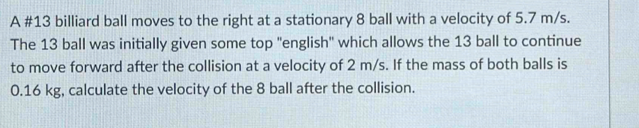 A #13 billiard ball moves to the right at a stationary 8 ball with a velocity of 5.7 m/s. 
The 13 ball was initially given some top ''english'' which allows the 13 ball to continue 
to move forward after the collision at a velocity of 2 m/s. If the mass of both balls is
0.16 kg, calculate the velocity of the 8 ball after the collision.