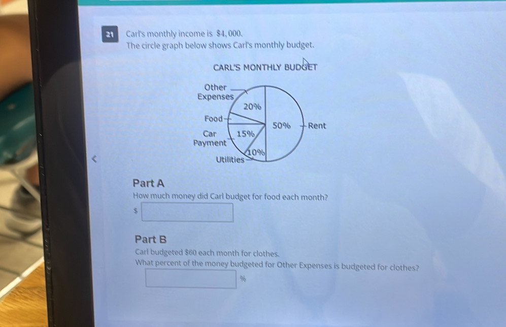 Carl's monthly income is $4, 000. 
The circle graph below shows Carl's monthly budget. 
CARL'S MONTHLY BUDGET 
Part A 
How much money did Carl budget for food each month?
$
Part B 
Carl budgeted $60 each month for clothes. 
What percent of the money budgeted for Other Expenses is budgeted for clothes?
%