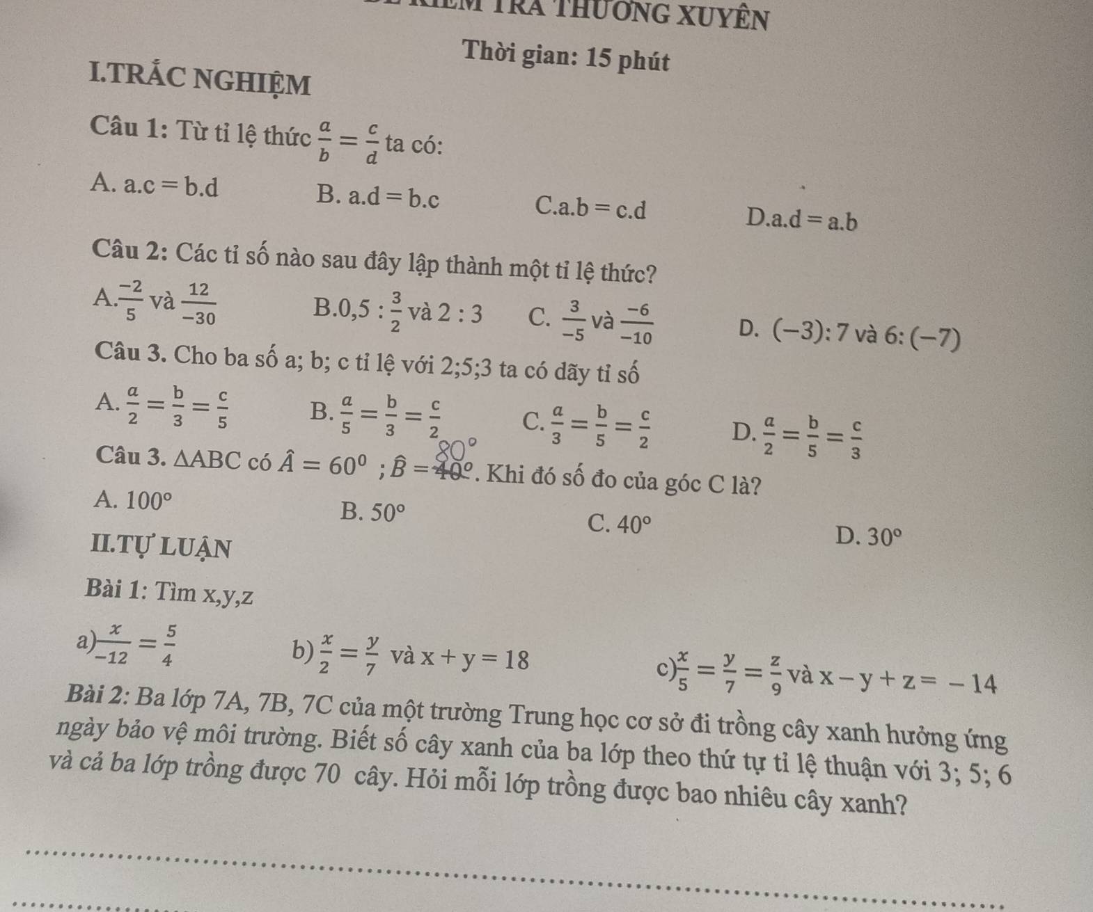 Em tra thuơng XUyÊn
Thời gian: 15 phút
I.TRÁC NGHIỆM
Câu 1: Từ tỉ lệ thức  a/b = c/d  ta có: ^circ 
A. a.c=b.d B. a.d=b.c C. a.b=c.d D..a.d=a.b
Câu 2: Các tỉ số nào sau đây lập thành một tỉ lệ thức?
A.  (-2)/5  và  12/-30 
B. 0,5: 3/2  và 2:3 C.  3/-5  và  (-6)/-10  D. (-3):7 và 6:(-7)
Câu 3. Cho ba số a; b; c tỉ lệ với 2;5;3 ta có dãy tỉ số
Swidehat O
A.  a/2 = b/3 = c/5 
B.  a/5 = b/3 = c/2 
C.  a/3 = b/5 = c/2  D.  a/2 = b/5 = c/3 
Câu 3. △ ABC có hat A=60°;widehat B=40°. Khi đó số đo của góc C là?
A. 100°
B. 50° C. 40° D. 30°
II. TU' LUận
Bài 1: Tìm x,y,z
b)
a)  x/-12 = 5/4   x/2 = y/7  và x+y=18 c  x/5 = y/7 = z/9  và x-y+z=-14
Bài 2: Ba lớp 7A, 7B, 7C của một trường Trung học cơ sở đi trồng cây xanh hưởng ứng
ngày bảo vệ môi trường. Biết số cây xanh của ba lớp theo thứ tự tỉ lệ thuận với 3; 5; 6
và cả ba lớp trồng được 70 cây. Hỏi mỗi lớp trồng được bao nhiêu cây xanh?