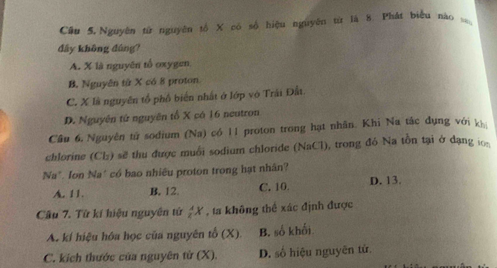 Cầu 5.Nguyên từ nguyên tổ X có số hiệu nguyên từ là 8. Phát biểu nào 
đây không đúng?
A. X là nguyên tổ oxygen,
B. Nguyên từ X có 8 proton
C. X là nguyên tổ phố biến nhất ở lớp vô Trái Đất.
D. Nguyên tử nguyên tố X có 16 neutron
Câu 6. Nguyên tử sodium (Na) có 11 proton trong hạt nhân. Khi Na tác dụng với khi
chlorine (Clz) sẽ thu được muối sodium chloride (NaCl), trong đó Na tồn tại ở dạng ion
Na*. Ion Na* có bao nhiều proton trong hạt nhân?
A. 11. B. 12. C. 10.
D. 13.
Câu 7. Từ kí hiệu nguyên tử _z^AX , ta không thể xác định được
A. kí hiệu hóa học của nguyên tố (X). B. số khối.
C. kích thước của nguyên tử (X). D. số hiệu nguyên tử.