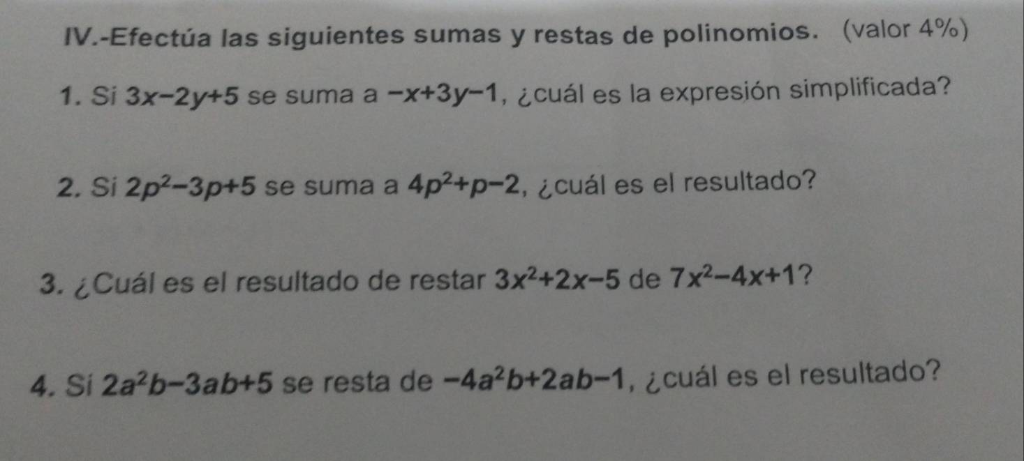 IV.-Efectúa las siguientes sumas y restas de polinomios. (valor 4%) 
1. Si 3x-2y+5 se suma a-x+3y-1 ¿cuál es la expresión simplificada? 
2. Si 2p^2-3p+5 se suma a 4p^2+p-2 l ¿cuál es el resultado? 
3. ¿Cuál es el resultado de restar 3x^2+2x-5 de 7x^2-4x+1 ? 
4. Si 2a^2b-3ab+5 se resta de -4a^2b+2ab-1 ¿cuál es el resultado?