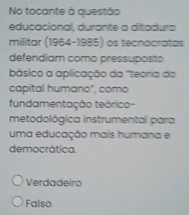 No tocante à questão
educacional, durante a ditadura
militar (1964-1985 os tecnocratas
defendiam como pressuposto
básico a aplicação da "teoria do
capital humano", como
fundamentação teórico-
metodológica instrumental para
uma educação mais humana e
democrática.
Verdadeiro
Falso