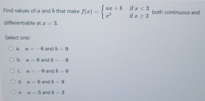 Find values of α and δ that make f(x)=beginarrayl ax+bifx<3 x^2ifx≥ 3endarray. both continuous and
differentiable at x=3. 
Select one:
a. a=-6 and b=9
b. a=6 and b=-9
C. a=-9 and b=6
d. a=6 and b=9
e. a=3 and b=3