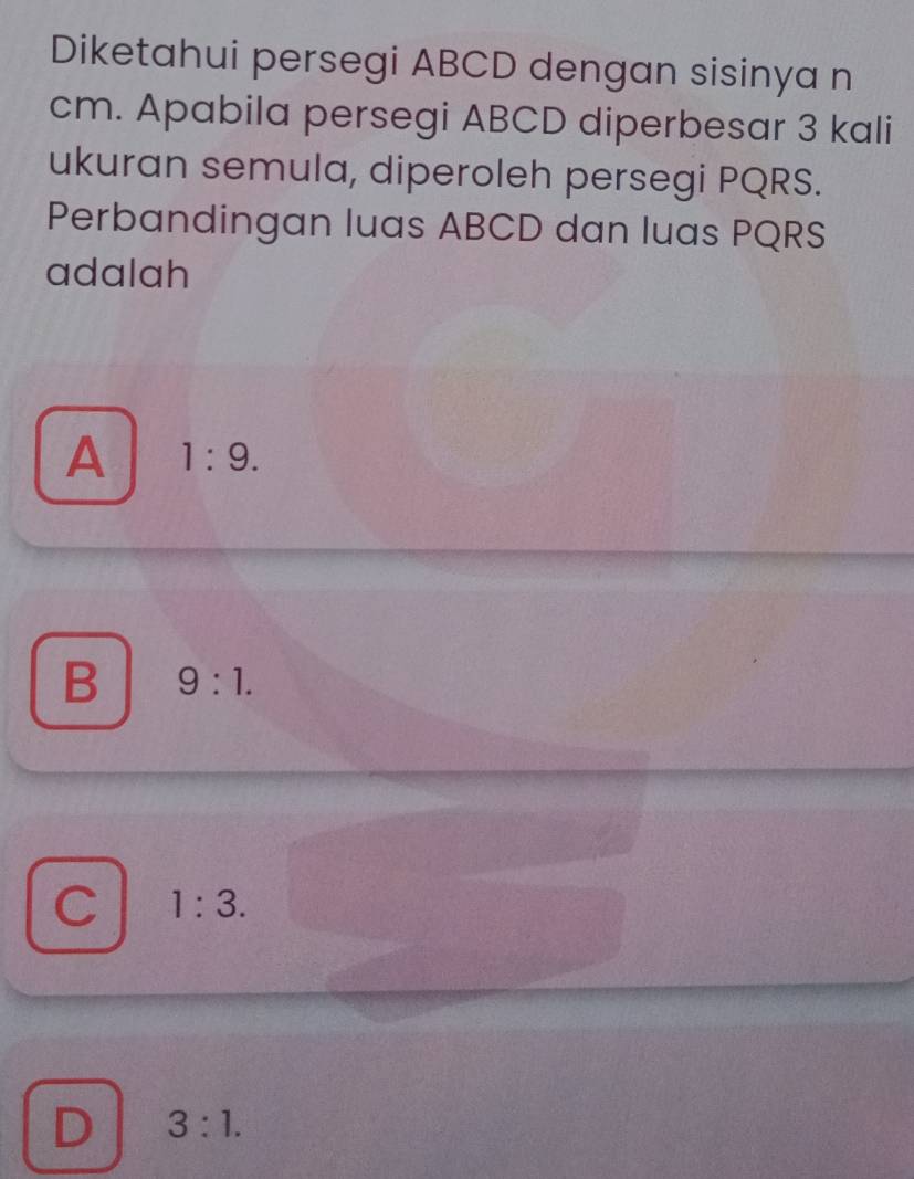 Diketahui persegi ABCD dengan sisinya n
cm. Apabila persegi ABCD diperbesar 3 kali
ukuran semula, diperoleh persegi PQRS.
Perbandingan luas ABCD dan luas PQRS
adalah
A 1:9.
B 9:1.
C 1:3.
D 3:1.