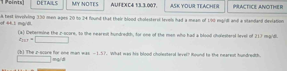 DETAILS MY NOTES AUFEXC4 13.3.007. ASK YOUR TEACHER PRACTICE ANOTHER 
A test involving 330 men ages 20 to 24 found that their blood cholesterol levels had a mean of 190 mg/dl and a standard deviation 
of 44.1 mg/dl. 
(a) Determine the z-score, to the nearest hundredth, for one of the men who had a blood cholesterol level of 217 mg/dl.
z_217=□
(b) The 2 -score for one man was —1.57. What was his blood cholesterol level? Round to the nearest hundredth.
□ mg/dl