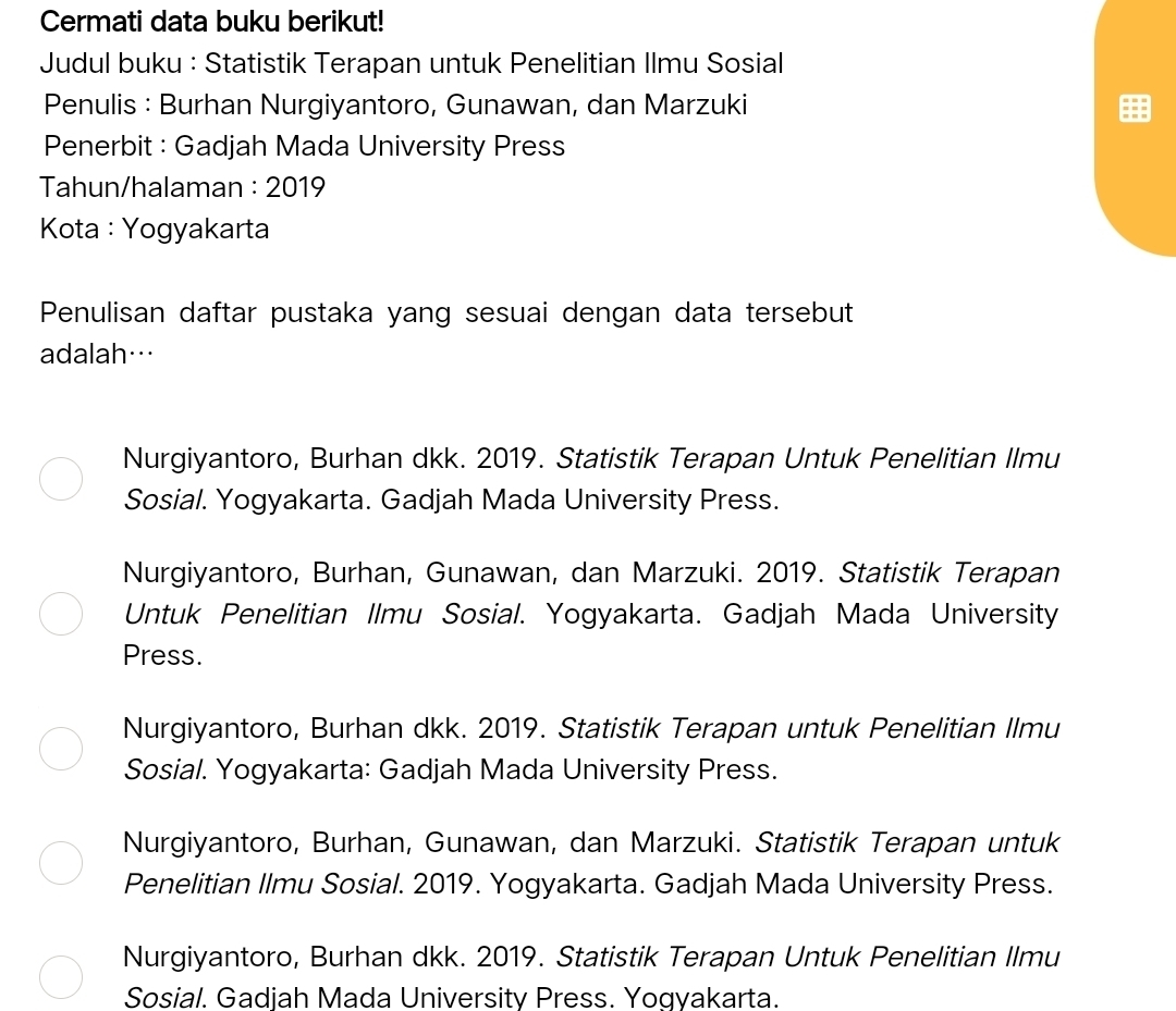 Cermati data buku berikut!
Judul buku : Statistik Terapan untuk Penelitian Ilmu Sosial
Penulis : Burhan Nurgiyantoro, Gunawan, dan Marzuki
Penerbit : Gadjah Mada University Press
Tahun/halaman : 2019
Kota : Yogyakarta
Penulisan daftar pustaka yang sesuai dengan data tersebut
adalah…
Nurgiyantoro, Burhan dkk. 2019. Statistik Terapan Untuk Penelitian Ilmu
Sosial. Yogyakarta. Gadjah Mada University Press.
Nurgiyantoro, Burhan, Gunawan, dan Marzuki. 2019. Statistik Terapan
Untuk Penelitian Ilmu Sosial. Yogyakarta. Gadjah Mada University
Press.
Nurgiyantoro, Burhan dkk. 2019. Statistik Terapan untuk Penelitian Ilmu
Sosial. Yogyakarta: Gadjah Mada University Press.
Nurgiyantoro, Burhan, Gunawan, dan Marzuki. Statistik Terapan untuk
Penelitian Ilmu Sosial. 2019. Yogyakarta. Gadjah Mada University Press.
Nurgiyantoro, Burhan dkk. 2019. Statistik Terapan Untuk Penelitian Ilmu
Sosial. Gadjah Mada University Press. Yogyakarta.