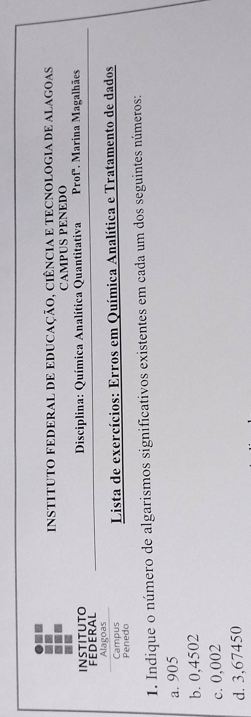 INSTITUTO FEDERAL DE EDUCAÇÃO, CiÊnCIA E TECNOLOGIA DE ALAGOAs 
CAMPUS PENEDO 
INSTITUTO Disciplina: Química Analítica Quantitativa Prof'. Marina Magalhães 
FEDERAL 
Alagoas 
Campus Lista de exercícios: Erros em Química Analítica e Tratamento de dados 
Penedo 
1. Indique o número de algarismos significativos existentes em cada um dos seguintes números: 
a. 905
b. 0,4502
c. 0,002
d. 3,67450