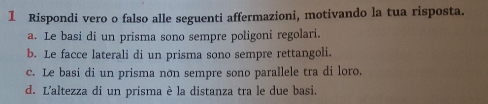 Rispondi vero o falso alle seguenti affermazioni, motivando la tua risposta.
a. Le basi di un prisma sono sempre poligoni regolari.
b. Le facce laterali di un prisma sono sempre rettangoli.
c. Le basi di un prisma non sempre sono parallele tra di loro.
d. L'altezza di un prisma è la distanza tra le due basi.