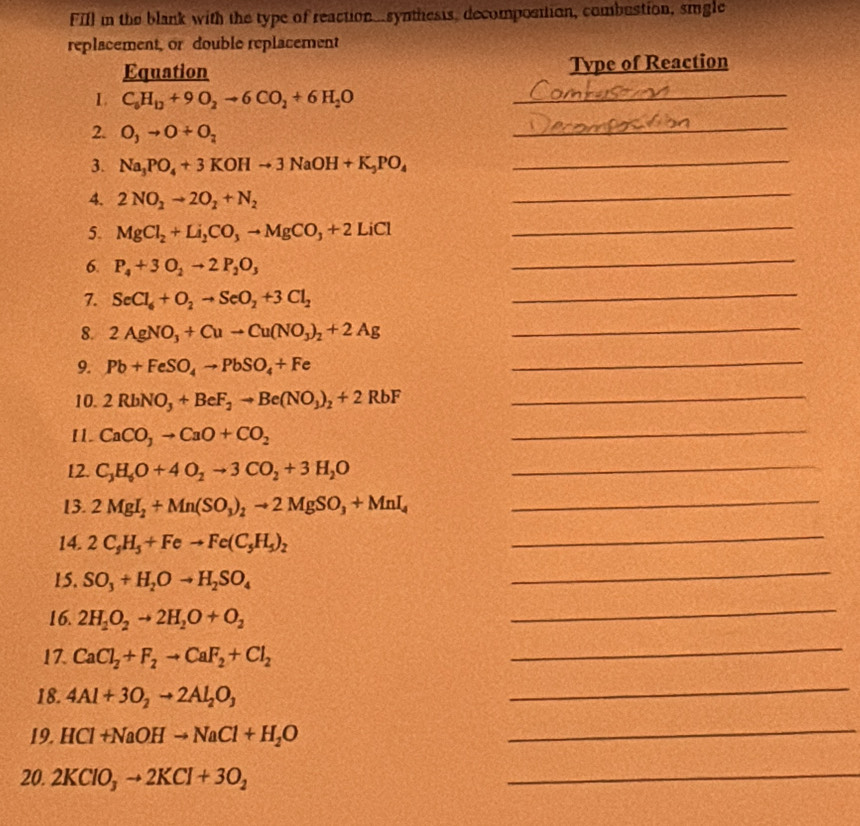 FIll in the blank with the type of reaction...synthesis, decompostion, combustion, smgle
replacement, or double replacement
Equation Tvpe of Reaction
L. C_6H_12+9O_2to 6CO_2+6H_2O _
2. O_3to O+O_2
_
3. Na_3PO_4+3KOHto 3NaOH+K_3PO_4 _
4. 2NO_2to 2O_2+N_2
_
5. MgCl_2+Li_2CO_3to MgCO_3+2LiCl _
6. P_4+3O_2to 2P_2O_3
_
7. SeCl_6+O_2to SeO_2+3Cl_2
_
8. 2AgNO_3+Cuto Cu(NO_3)_2+2Ag _
9. Pb+FeSO_4to PbSO_4+Fe
_
10. 2RbNO_3+BeF_2to Be(NO_3)_2+2RbF _
I1. CaCO_3to CaO+CO_2
_
12. C_3H_6O+4O_2to 3CO_2+3H_2O _
13. 2MgI_2+Mn(SO_3)_2to 2MgSO_3+MnI_4 _
14. 2C_5H_5+Feto Fe(C_5H_5)_2
_
15. SO_3+H_2Oto H_2SO_4
_
16. 2H_2O_2to 2H_2O+O_2
_
17. CaCl_2+F_2to CaF_2+Cl_2
_
18. 4Al+3O_2to 2Al_2O_3
_
19. HCl+NaOHto NaCl+H_2O
_
20. 2KClO_3to 2KCl+3O_2
_