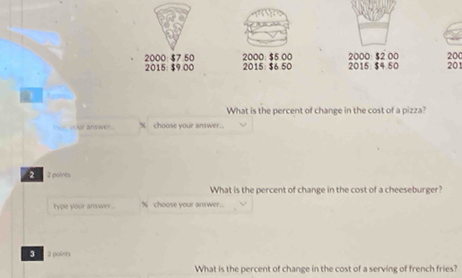 2000 : $7.50 2000 : $5.00 2015: $4.50 2000 : $2:00 200
2015 : $9.00 2015 : $6.50 201
What is the percent of change in the cost of a pizza? 
I ___ vour answer.. % choose your answer.. 
2 2 points 
What is the percent of change in the cost of a cheeseburger? 
type your answer.. % choose your answer. 
3 2 points 
What is the percent of change in the cost of a serving of french fries?