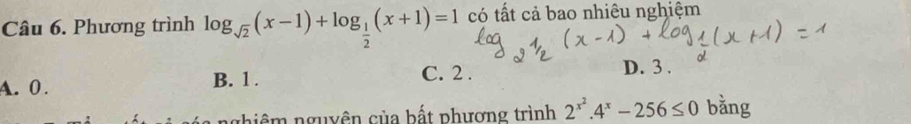 Phương trình log _sqrt(2)(x-1)+log _ 1/2 (x+1)=1 có tất cả bao nhiêu nghiệm
A. 0. B. 1.
C. 2. D. 3.
ghiêm nguyên của bất phương trình 2^(x^2).4^x-256≤ 0 bǎng