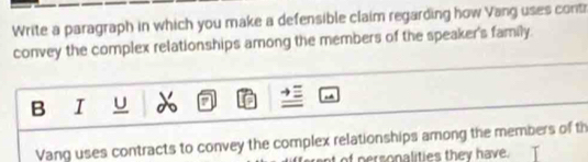 Write a paragraph in which you make a defensible claim regarding how Vang uses cont 
convey the complex relationships among the members of the speaker's family. 
B I U 
Vang uses contracts to convey the complex relationships among the members of th 
of personalities they have.