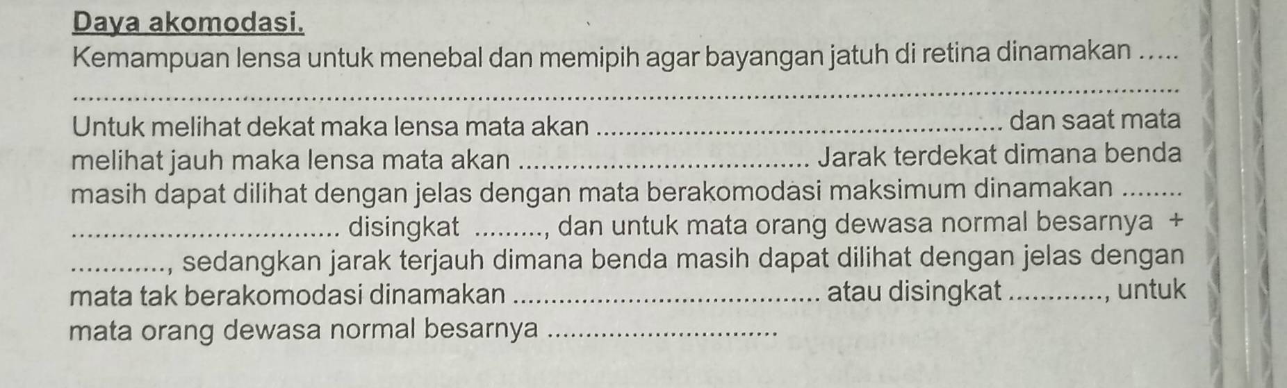 Daya akomodasi. 
Kemampuan lensa untuk menebal dan memipih agar bayangan jatuh di retina dinamakan ... 
_ 
Untuk melihat dekat maka lensa mata akan _dan saat mata 
melihat jauh maka lensa mata akan _Jarak terdekat dimana benda 
masih dapat dilihat dengan jelas dengan mata berakomodasi maksimum dinamakan_ 
_disingkat _., dan untuk mata orang dewasa normal besarnya + 
_sedangkan jarak terjauh dimana benda masih dapat dilihat dengan jelas dengan 
mata tak berakomodasi dinamakan _atau disingkat _untuk 
mata orang dewasa normal besarnya_