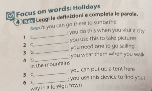 Focus on words: Holidays 
4 L Leggi le definizioni e completa le parole. 
beach: you can go there to sunbathe 
: you do this when you visit a city 
1 s 
_ 
: you use this to take pictures 
2 C 
_ 
: you need one to go sailing 
3 b_ 
: you wear them when you walk 
4 b_ 
in the mountains 
5 C_ : you can put up a tent here 
: you use this device to find your 
6 s_ 
way in a foreign town