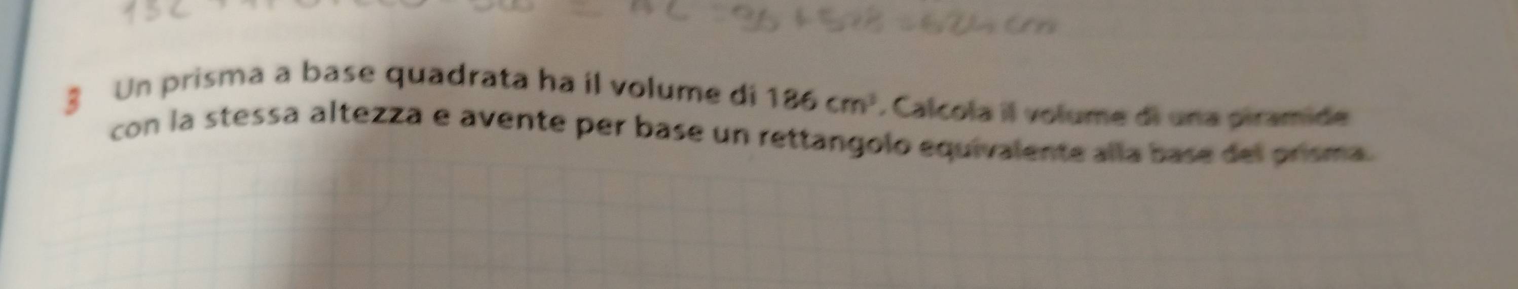 § Un prisma a base quadrata ha il volume di 186cm^3. Calcola il volume di una piramide 
con la stessa altezza e avente per base un rettangolo equivalente alla base del prisma.