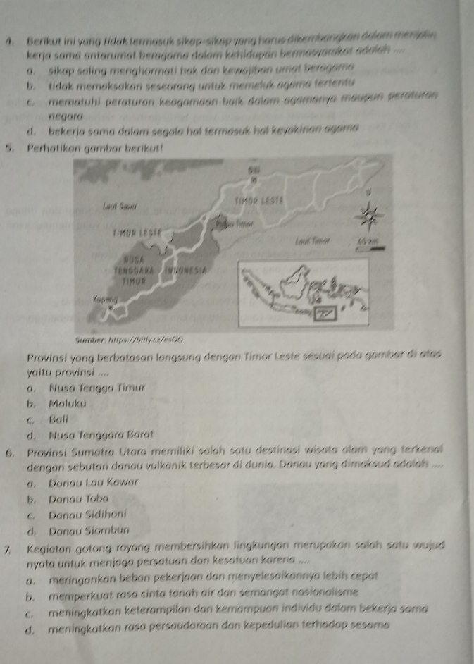 Berikut ini yang tidak termasuk sikap-sikap yang harus dikembangkan dolam menid n
kerja sama antarumat beragama dalam kehidupan bermasyardkat aádión =
a. sikap saling mengharmati hak dan kewajiban umat beragama
b. tidak memaksakan seseorang untuk memeluk agama tertentu
c. mematuhi peraturan keagamaan baik dalam agamanya maupun peraturan
negara
d. bekerja sama dalam segala ha! termasuk hai keyakinan agama
5. Perhatikan gambar berikut!
Provinsi yang berbatasan langsung dengan Timor Leste sesuaí pada gambar di atas
yaitu provinsi ....
a. Nusa Tengga Timur
b. Maluku
c. Bali
d. Nusa Tenggara Barat
6. Provinsi Sumatra Utara memiliki salah satu destinasi wisata alam yang terkenal
dengan sebutan danau vulkanik terbesar di dunia. Danau yang dimaksud adaiah ....
a. Danau Lau Kawar
b. Danau Toba
c. Danau Sidihoni
d. Danau Siombün
7. Kegiatan gotong royong membersihkan lingkungan merupakan salah satu wujud
nyata untuk menjaga persatuan dan kesatuan karena ....
a. meringankan beban pekerjaan dan menyelesaikannya lebih cepat
b. memperkuat rasa cinta tanah air dan semangat nasionalisme
c. meningkatkan keterampilan dan kemampuan individu dalam bekerja sama
d. meningkatkan rasa persaudaraan dan kepedulian terhadap sesama