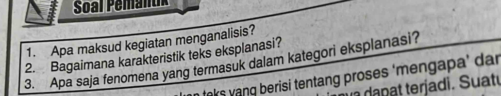 Soal Pémantik 
1. Apa maksud kegiatan menganalisis? 
2. Bagaimana karakteristik teks eksplanasi? 
3. Apa saja fenomena yang termasuk dalam kategori eksplanasi? 
teks yang berisi tentang proses ‘mengapa’ dar 
d p erj a di. S u att