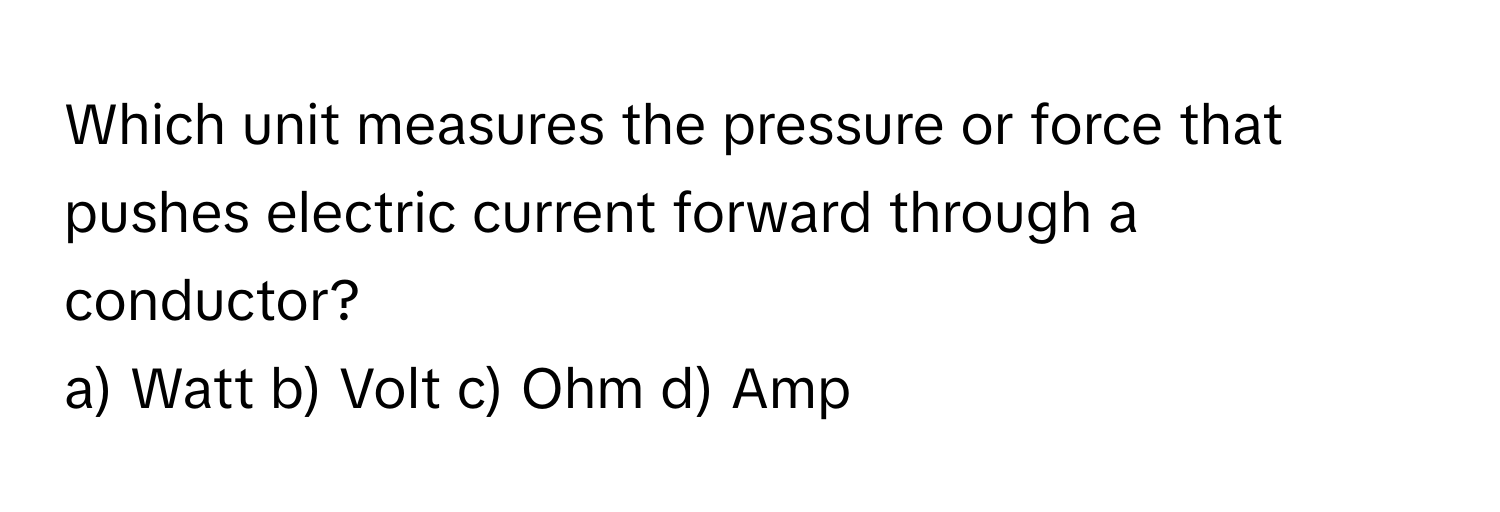 Which unit measures the pressure or force that pushes electric current forward through a conductor? 
a) Watt  b) Volt  c) Ohm  d) Amp