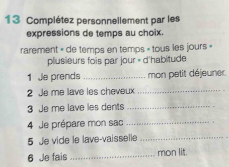 Complétez personnellement par les 
expressions de temps au choix. 
rarement » de temps en temps » tous les jours » 
plusieurs fois par jour = d'habitude 
1 Je prends _mon petit déjeuner. 
2 Je me lave les cheveux_ 
3 Je me lave les dents_ 
4 Je prépare mon sac_ 
5 Je vide le lave-vaisselle_ 
6 Je fais _mon lit.