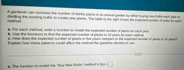 A gardener can increase the number of dahlia plants in an annual garden by either buying new bulbs each year or 
dividing the existing bulbs to create new plants. The table to the right shows the expected number of bulbs for each 
method. 
a. For each method, write a function to model the expected number of plants for each year. 
b. Use the functions to find the expected number of plants in 10 years for each method. 
c. How does the expected number of plants in five years compare to the expected number of plants in 15 years? 
Explain how these patterns could affect the method the gardener decides to use. 
__ 
_ 
_ 
a. The function to model the ''Buy New Bulbs'' method is f(x)=□.