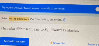 Try again! Answer two in a row correctly to continue. 
Select all the adjectives. Don't include a, an, or the. 
The rules didn't seem fair to Squidward Tentacles. 
Submit answer Show hint Report a p