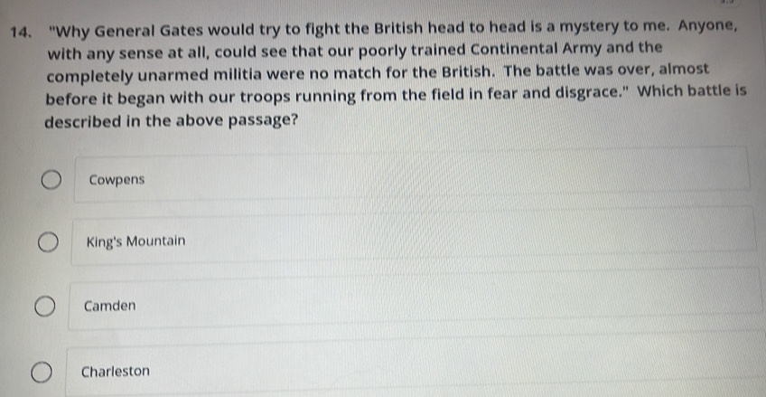 "Why General Gates would try to fight the British head to head is a mystery to me. Anyone,
with any sense at all, could see that our poorly trained Continental Army and the
completely unarmed militia were no match for the British. The battle was over, almost
before it began with our troops running from the field in fear and disgrace." Which battle is
described in the above passage?
Cowpens
King's Mountain
Camden
Charleston