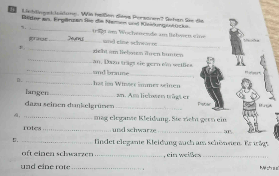 Lieblingskleidung. Wie heißen diese Personen? Sehen Sie die 
Bilder an, Ergänzen Sie die Namen und Kleidungsstücke. 
1, _trägt am Wochenende am liebsten eine 
_ 
Manika 
graue _und eine schwarze 
_ 
2. _zieht am liebsten ihren bunten 
_ 
an. Dazu trägt sie gern ein weißes 
und braune_ 
Robert 
3. _hat im Winter immer seinen 
langen _an. Am liebsten trägt er 
Peter 
dazu seinen dunkelgrünen _Birgit 
A._ 
mag elegante Kleidung. Sie zieht gern ein 
rotes _und schwarze _an. 
5._ 
findet elegante Kleidung auch am schönsten. Er trägt 
oft einen schwarzen _, ein weißes_ 
und eine rote_ 
. 
Michae