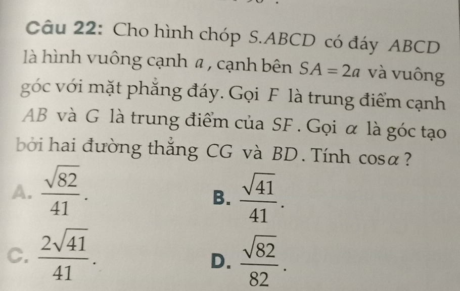 Cho hình chóp S. ABCD có đáy ABCD
là hình vuông cạnh α , cạnh bên SA=2a và vuông
góc với mặt phẳng đáy. Gọi F là trung điểm cạnh
AB và G là trung điểm của SF. Gọi α là góc tạo
bởi hai đường thắng CG và BD. Tính cosa?
A.  sqrt(82)/41 .
B.  sqrt(41)/41 .
C.  2sqrt(41)/41 .
D.  sqrt(82)/82 .