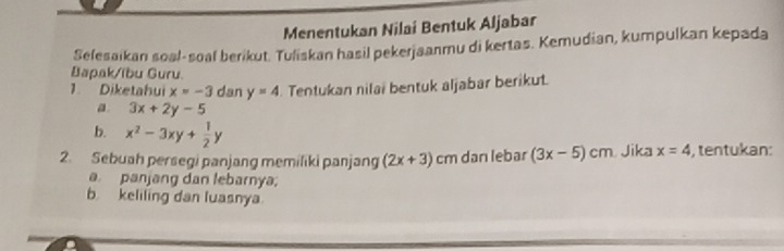 Menentukan Nilaí Bentuk Aljabar 
Selesaikan soal-soal berikut. Tuliskan hasil pekerjaanmu di kertas. Kemudian, kumpulkan kepada 
Bapak/íbu Guru. 
1. Diketahui x=-3 dan y=4. Tentukan nilai bentuk aljabar berikut. 
a 3x+2y-5
b. x^2-3xy+ 1/2 y
2. Sebuah persegi panjang memiliki panjang (2x+3) cm dan lebar (3x-5)cm Jika x=4 , tentukan: 
a panjang dan lebarnya: 
b keliling dan luasnya